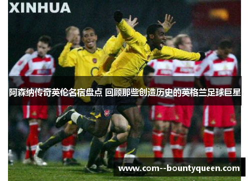 阿森纳传奇英伦名宿盘点 回顾那些创造历史的英格兰足球巨星