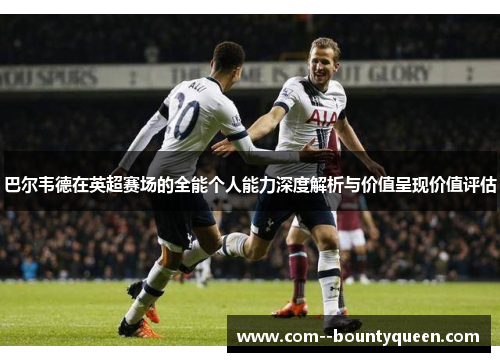 巴尔韦德在英超赛场的全能个人能力深度解析与价值呈现价值评估 巴尔韦德在英超赛场的全能个人能力深度解析与价值呈现价值评估