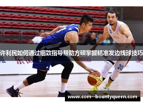 许利民如何通过细致指导帮助方硕掌握精准发边线球技巧 许利民如何通过细致指导帮助方硕掌握精准发边线球技巧