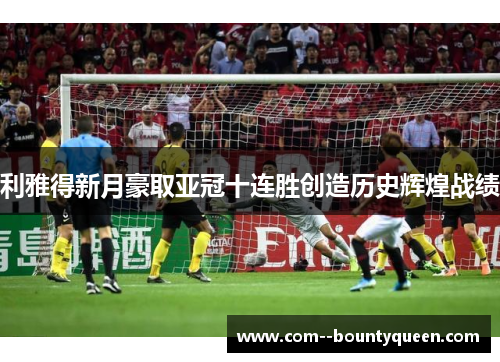 利雅得新月豪取亚冠十连胜创造历史辉煌战绩 利雅得新月豪取亚冠十连胜创造历史辉煌战绩