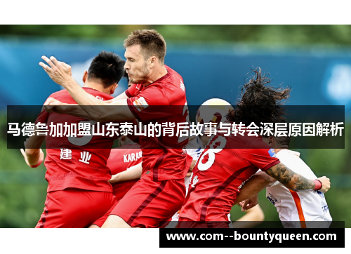 马德鲁加加盟山东泰山的背后故事与转会深层原因解析