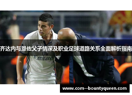 齐达内与恩佐父子情深及职业足球道路关系全面解析指南