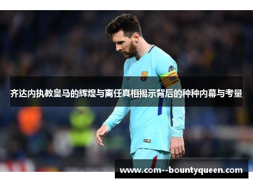 齐达内执教皇马的辉煌与离任真相揭示背后的种种内幕与考量