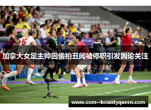 加拿大女足主帅因偷拍丑闻被停职引发舆论关注 加拿大女足主帅因偷拍丑闻被停职引发舆论关注