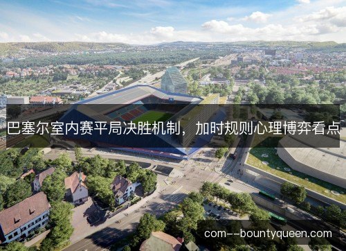 巴塞尔室内赛平局决胜机制，加时规则心理博弈看点